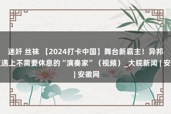 迷奸 丝袜 【2024打卡中国】舞台新霸主！异邦网红遇上不需要休息的“演奏家”（视频）_大皖新闻 | 安徽网