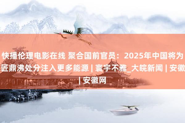 快播伦理电影在线 聚合国前官员：2025年中国将为巨匠鼎沸处分注入更多能源 | 寰宇不雅_大皖新闻 | 安徽网