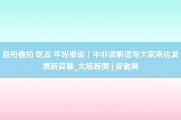 自拍偷拍 吃瓜 年终报谈丨中非调解谱写大家南边发展新篇章_大皖新闻 | 安徽网