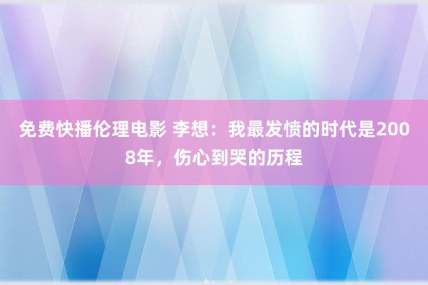 免费快播伦理电影 李想：我最发愤的时代是2008年，伤心到哭的历程