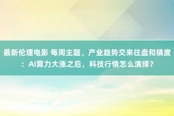 最新伦理电影 每周主题、产业趋势交来往盘和猜度：AI算力大涨之后，科技行情怎么演绎？