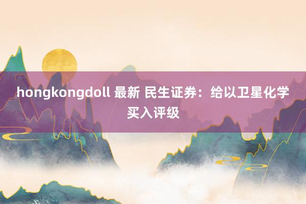 hongkongdoll 最新 民生证券：给以卫星化学买入评级