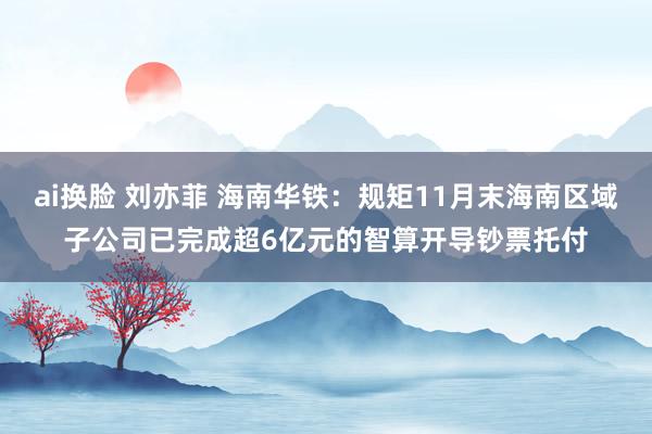 ai换脸 刘亦菲 海南华铁：规矩11月末海南区域子公司已完成超6亿元的智算开导钞票托付