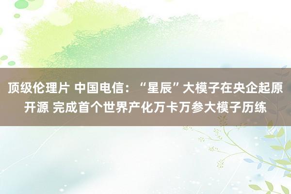 顶级伦理片 中国电信：“星辰”大模子在央企起原开源 完成首个世界产化万卡万参大模子历练