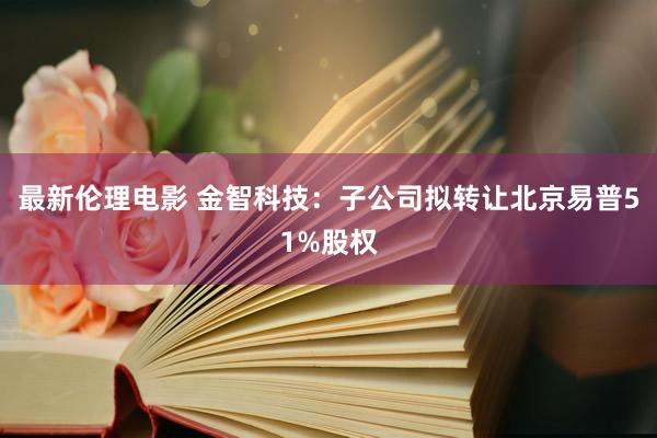 最新伦理电影 金智科技：子公司拟转让北京易普51%股权