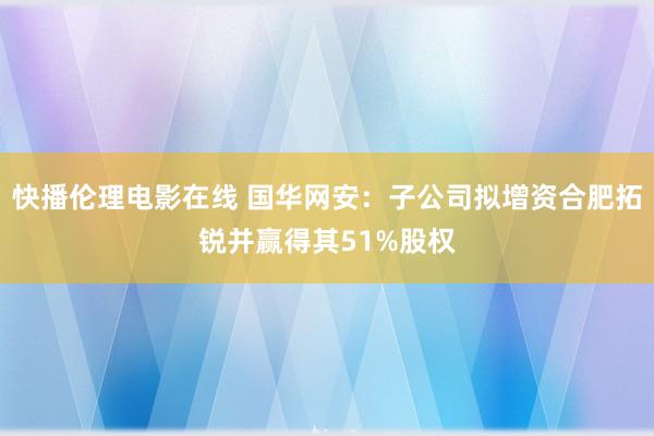 快播伦理电影在线 国华网安：子公司拟增资合肥拓锐并赢得其51%股权