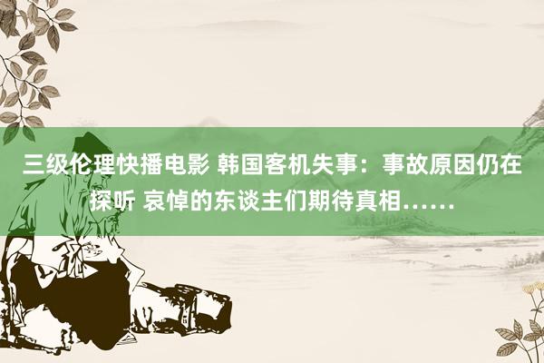 三级伦理快播电影 韩国客机失事：事故原因仍在探听 哀悼的东谈主们期待真相……