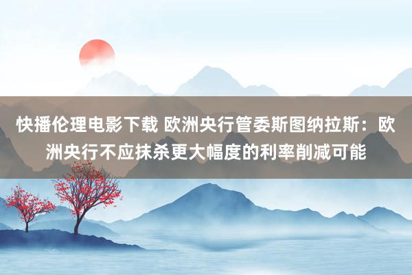 快播伦理电影下载 欧洲央行管委斯图纳拉斯：欧洲央行不应抹杀更大幅度的利率削减可能