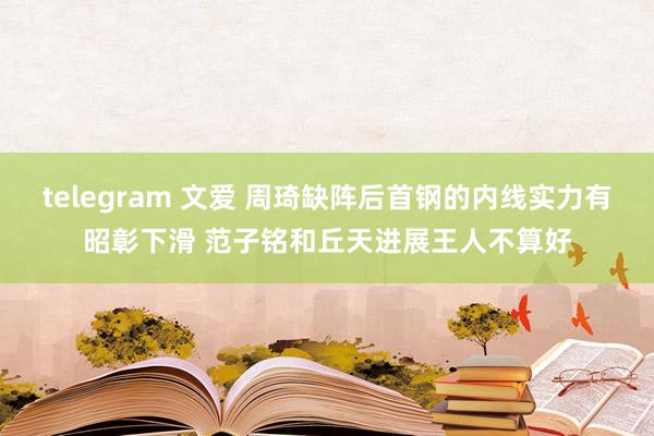 telegram 文爱 周琦缺阵后首钢的内线实力有昭彰下滑 范子铭和丘天进展王人不算好