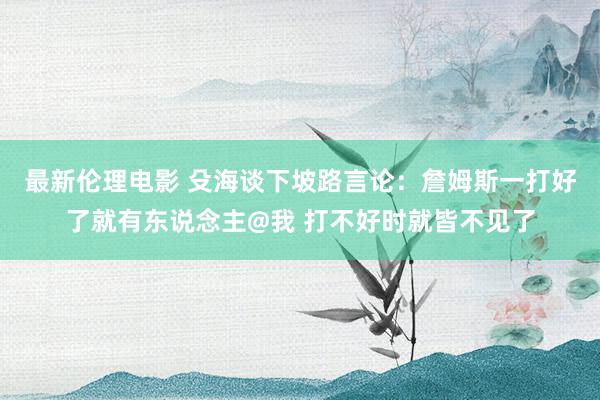 最新伦理电影 殳海谈下坡路言论：詹姆斯一打好了就有东说念主@我 打不好时就皆不见了