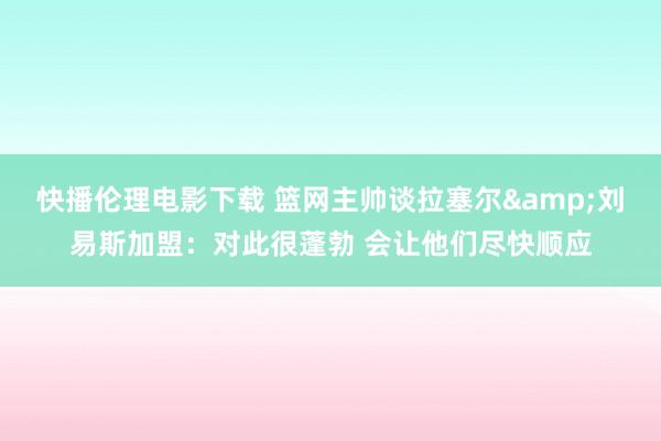 快播伦理电影下载 篮网主帅谈拉塞尔&刘易斯加盟：对此很蓬勃 会让他们尽快顺应