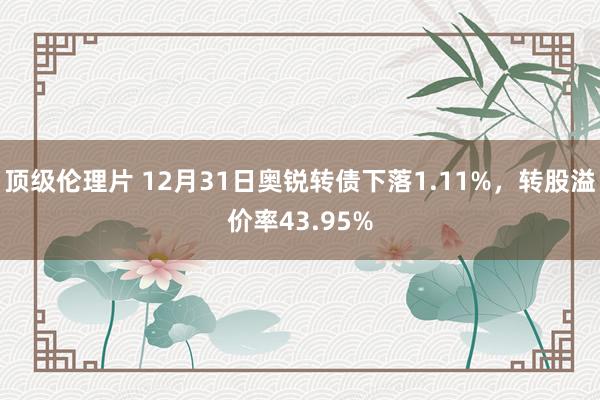 顶级伦理片 12月31日奥锐转债下落1.11%，转股溢价率43.95%