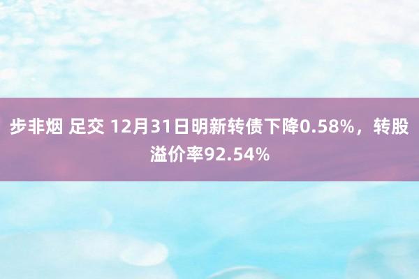 步非烟 足交 12月31日明新转债下降0.58%，转股溢价率92.54%