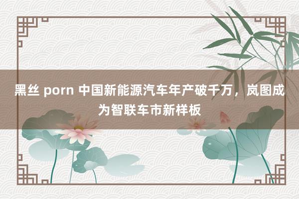 黑丝 porn 中国新能源汽车年产破千万，岚图成为智联车市新样板