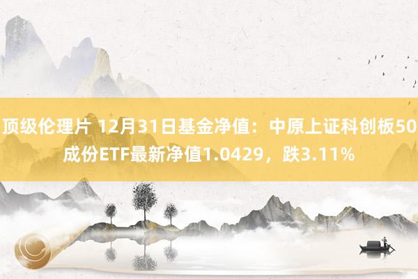 顶级伦理片 12月31日基金净值：中原上证科创板50成份ETF最新净值1.0429，跌3.11%