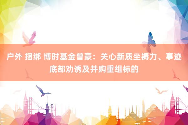 户外 捆绑 博时基金曾豪：关心新质坐褥力、事迹底部劝诱及并购重组标的