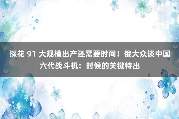 探花 91 大规模出产还需要时间！俄大众谈中国六代战斗机：时候的关键特出