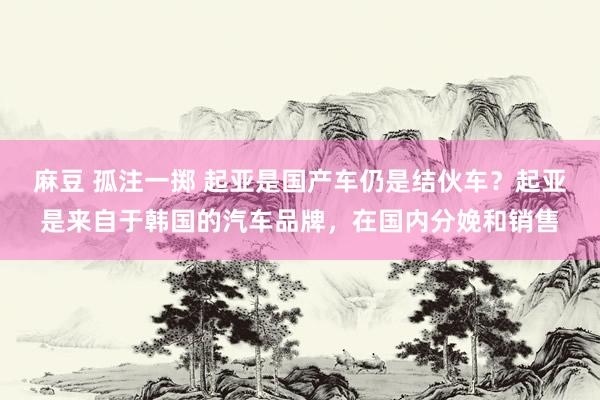 麻豆 孤注一掷 起亚是国产车仍是结伙车？起亚是来自于韩国的汽车品牌，在国内分娩和销售