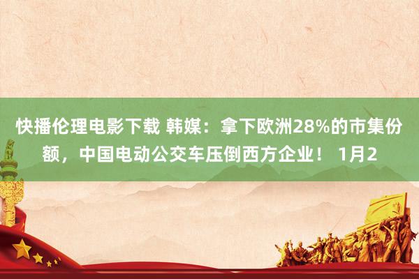 快播伦理电影下载 韩媒：拿下欧洲28%的市集份额，中国电动公交车压倒西方企业！ 1月2