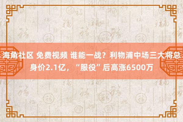 海角社区 免费视频 谁能一战？利物浦中场三大将总身价2.1亿，“服役”后高涨6500万