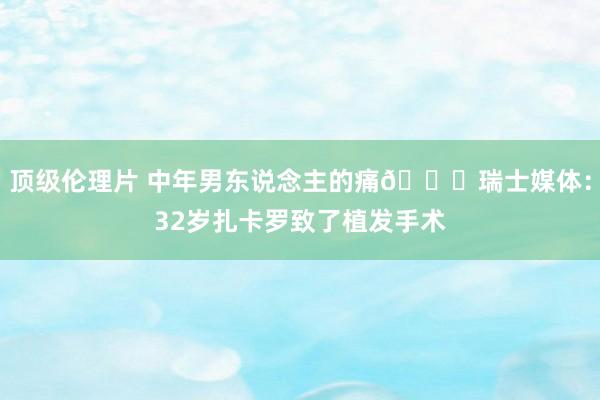 顶级伦理片 中年男东说念主的痛😂瑞士媒体：32岁扎卡罗致了植发手术