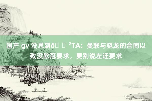 国产 gv 没思到😲TA：曼联与骁龙的合同以致没欧冠要求，更别说左迁要求