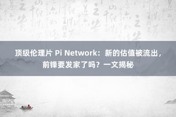 顶级伦理片 Pi Network：新的估值被流出，前锋要发家了吗？一文揭秘