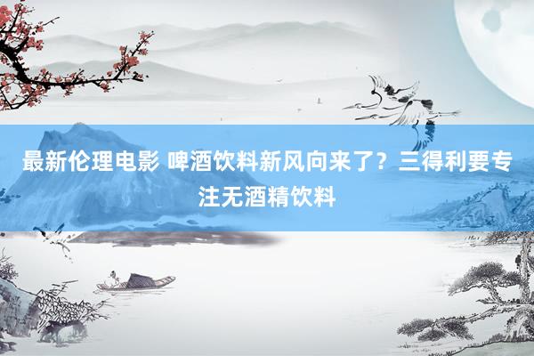 最新伦理电影 啤酒饮料新风向来了？三得利要专注无酒精饮料