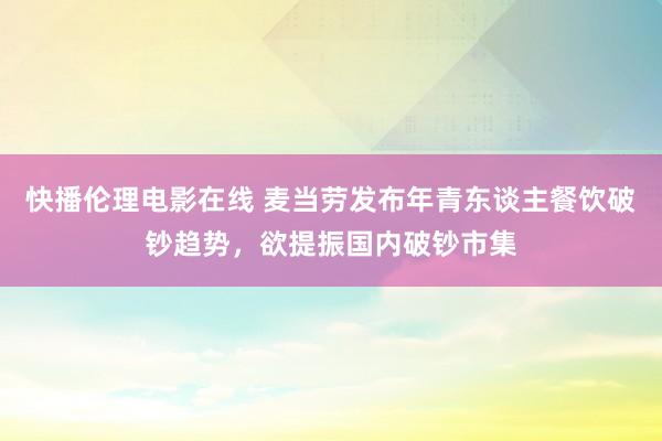 快播伦理电影在线 麦当劳发布年青东谈主餐饮破钞趋势，欲提振国内破钞市集