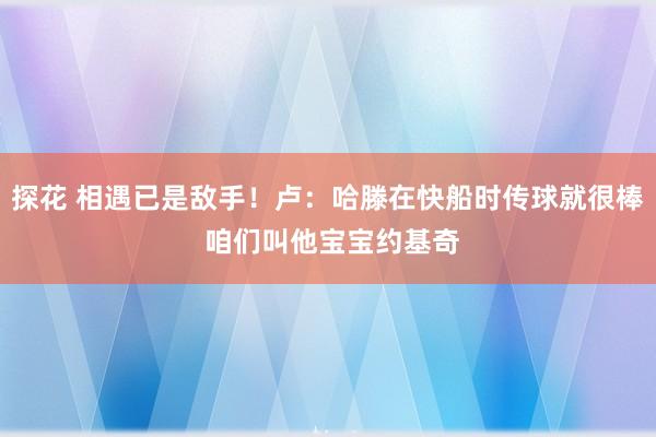 探花 相遇已是敌手！卢：哈滕在快船时传球就很棒 咱们叫他宝宝约基奇