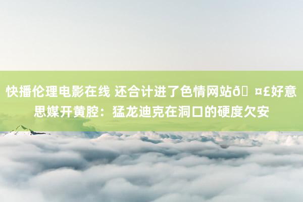 快播伦理电影在线 还合计进了色情网站🤣好意思媒开黄腔：猛龙迪克在洞口的硬度欠安