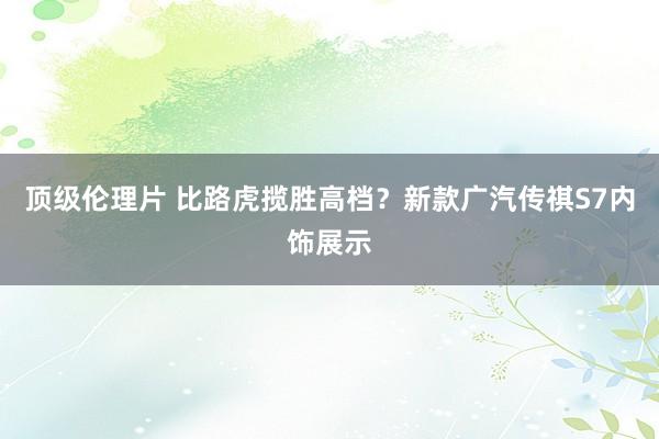 顶级伦理片 比路虎揽胜高档？新款广汽传祺S7内饰展示