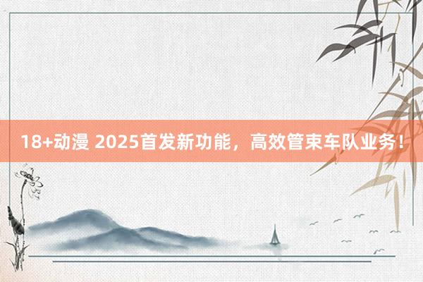 18+动漫 2025首发新功能，高效管束车队业务！