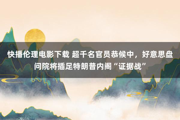 快播伦理电影下载 超千名官员恭候中，好意思盘问院将插足特朗普内阁“证据战”