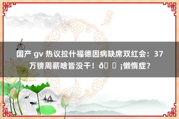 国产 gv 热议拉什福德因病缺席双红会：37万镑周薪啥皆没干！😡懒惰症？