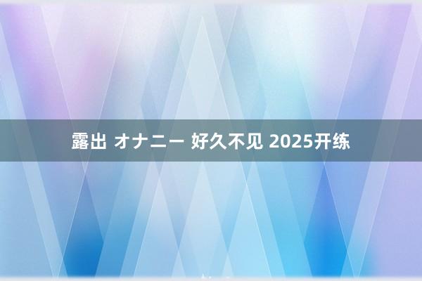 露出 オナニー 好久不见 2025开练