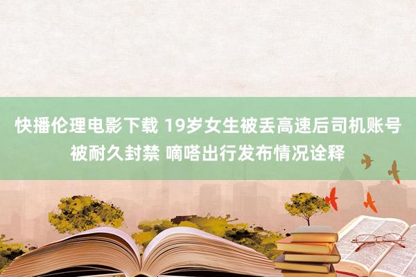 快播伦理电影下载 19岁女生被丢高速后司机账号被耐久封禁 嘀嗒出行发布情况诠释