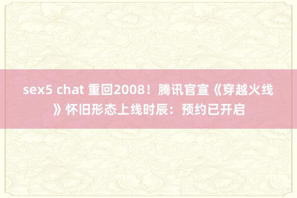 sex5 chat 重回2008！腾讯官宣《穿越火线》怀旧形态上线时辰：预约已开启