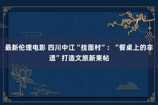 最新伦理电影 四川中江“挂面村”：“餐桌上的非遗”打造文旅新柬帖