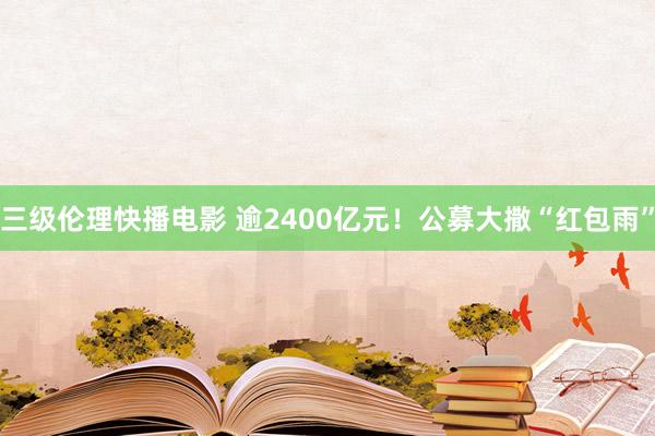 三级伦理快播电影 逾2400亿元！公募大撒“红包雨”