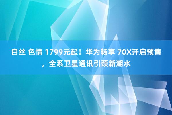 白丝 色情 1799元起！华为畅享 70X开启预售，全系卫星通讯引颈新潮水