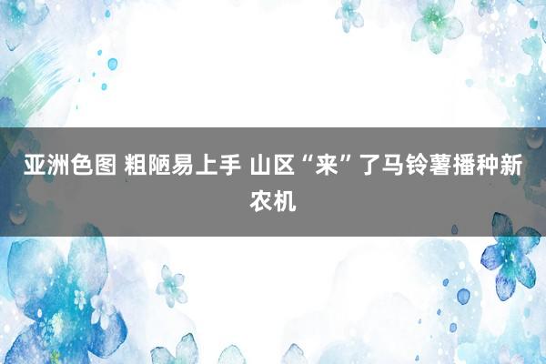 亚洲色图 粗陋易上手 山区“来”了马铃薯播种新农机