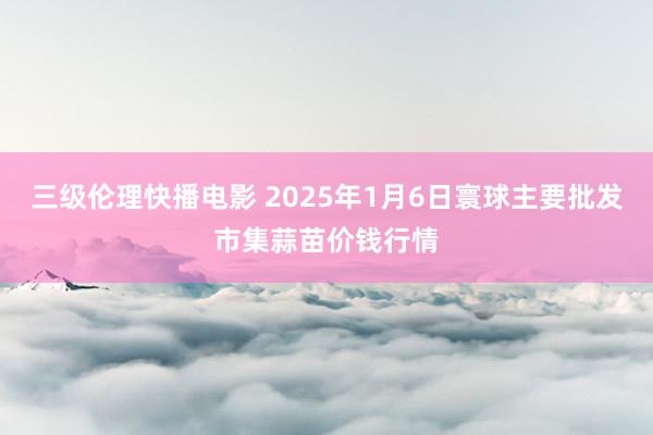 三级伦理快播电影 2025年1月6日寰球主要批发市集蒜苗价钱行情