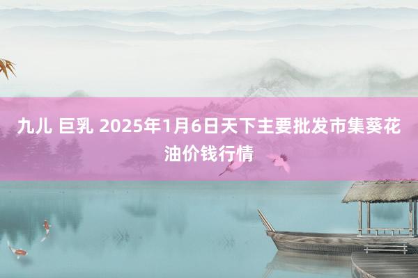 九儿 巨乳 2025年1月6日天下主要批发市集葵花油价钱行情