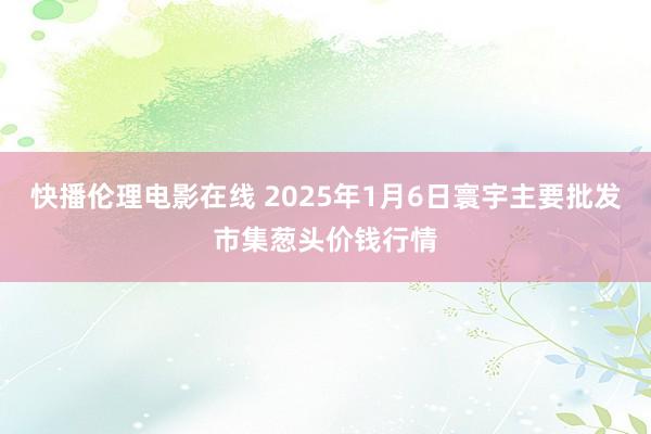 快播伦理电影在线 2025年1月6日寰宇主要批发市集葱头价钱行情