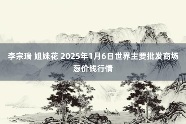 李宗瑞 姐妹花 2025年1月6日世界主要批发商场葱价钱行情