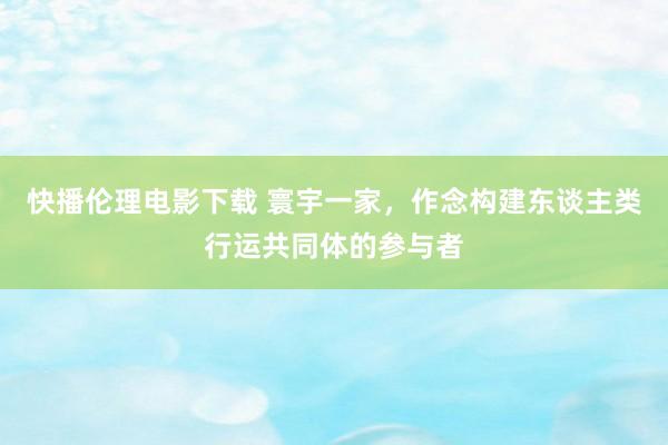 快播伦理电影下载 寰宇一家，作念构建东谈主类行运共同体的参与者