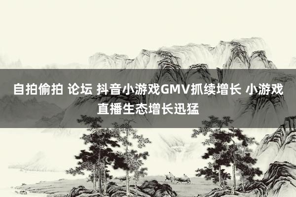 自拍偷拍 论坛 抖音小游戏GMV抓续增长 小游戏直播生态增长迅猛