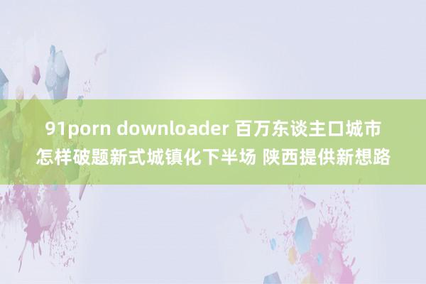 91porn downloader 百万东谈主口城市怎样破题新式城镇化下半场 陕西提供新想路