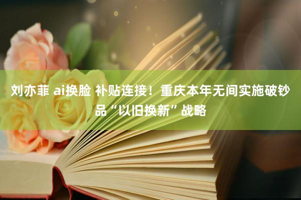 刘亦菲 ai换脸 补贴连接！重庆本年无间实施破钞品“以旧换新”战略